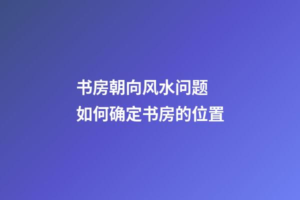书房朝向风水问题  如何确定书房的位置